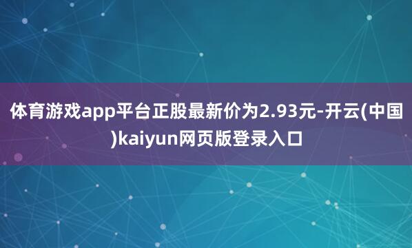 体育游戏app平台正股最新价为2.93元-开云(中国)kaiyun网页版登录入口