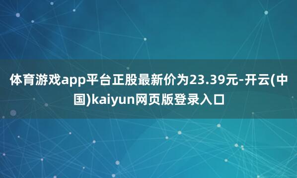 体育游戏app平台正股最新价为23.39元-开云(中国)kaiyun网页版登录入口