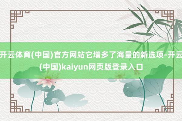 开云体育(中国)官方网站它增多了海量的新选项-开云(中国)kaiyun网页版登录入口