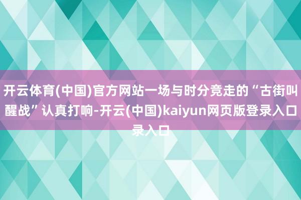 开云体育(中国)官方网站一场与时分竞走的“古街叫醒战”认真打响-开云(中国)kaiyun网页版登录入口