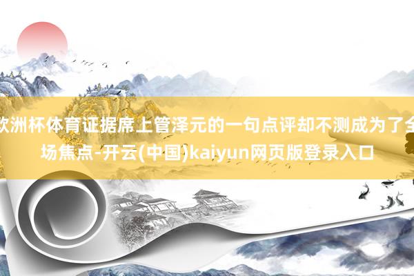 欧洲杯体育证据席上管泽元的一句点评却不测成为了全场焦点-开云(中国)kaiyun网页版登录入口