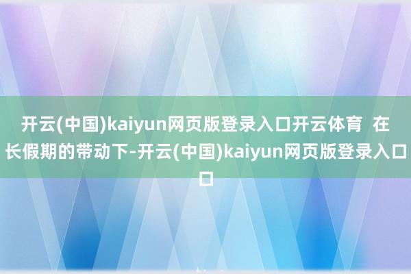 开云(中国)kaiyun网页版登录入口开云体育  在长假期的带动下-开云(中国)kaiyun网页版登录入口