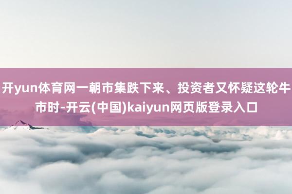 开yun体育网一朝市集跌下来、投资者又怀疑这轮牛市时-开云(中国)kaiyun网页版登录入口