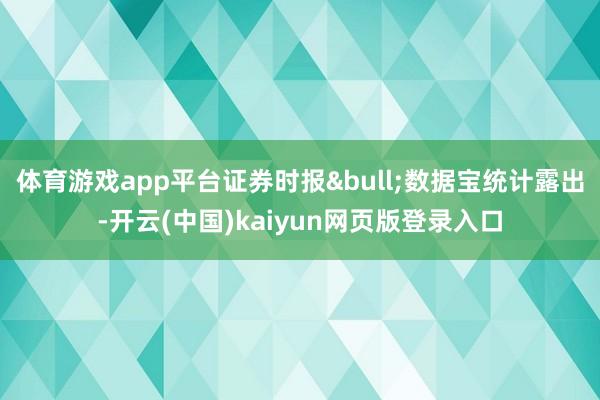 体育游戏app平台证券时报&bull;数据宝统计露出-开云(中国)kaiyun网页版登录入口
