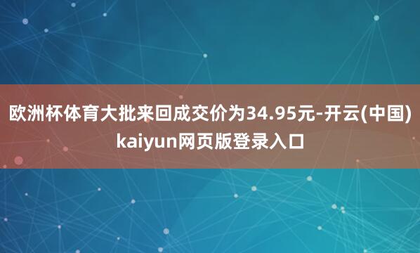 欧洲杯体育大批来回成交价为34.95元-开云(中国)kaiyun网页版登录入口