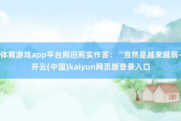 体育游戏app平台照旧照实作答：“当然是越来越弱-开云(中国)kaiyun网页版登录入口