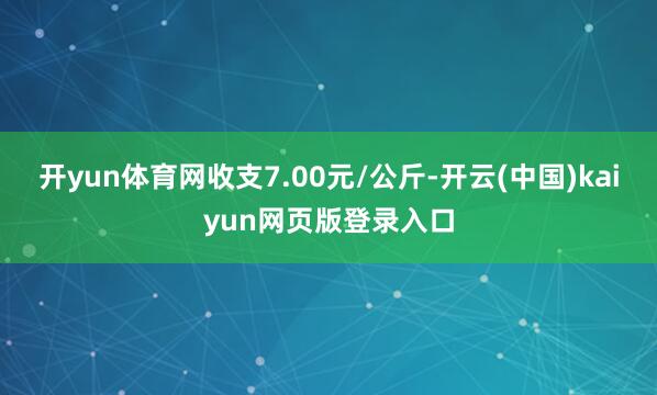 开yun体育网收支7.00元/公斤-开云(中国)kaiyun网页版登录入口