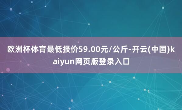 欧洲杯体育最低报价59.00元/公斤-开云(中国)kaiyun网页版登录入口