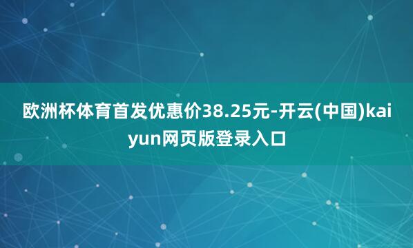 欧洲杯体育首发优惠价38.25元-开云(中国)kaiyun网页版登录入口