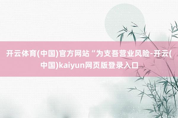 开云体育(中国)官方网站　　“为支吾营业风险-开云(中国)kaiyun网页版登录入口