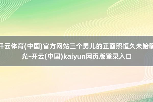 开云体育(中国)官方网站三个男儿的正面照恒久未始曝光-开云(中国)kaiyun网页版登录入口