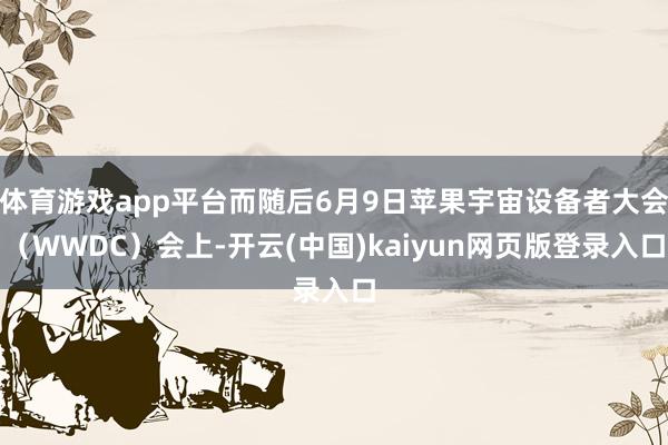 体育游戏app平台而随后6月9日苹果宇宙设备者大会（WWDC）会上-开云(中国)kaiyun网页版登录入口