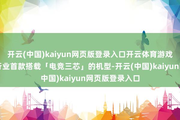 开云(中国)kaiyun网页版登录入口开云体育游戏无惧卡顿行为行业首款搭载「电竞三芯」的机型-开云(中国)kaiyun网页版登录入口