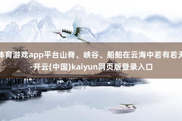 体育游戏app平台山脊、峡谷、船舶在云海中若有若无-开云(中国)kaiyun网页版登录入口