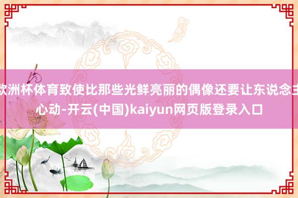 欧洲杯体育致使比那些光鲜亮丽的偶像还要让东说念主心动-开云(中国)kaiyun网页版登录入口