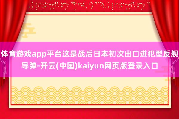 体育游戏app平台这是战后日本初次出口进犯型反舰导弹-开云(中国)kaiyun网页版登录入口