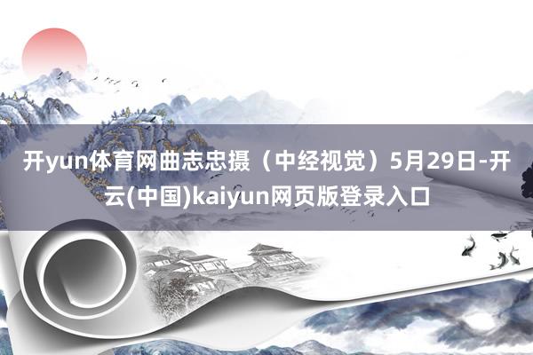 开yun体育网　曲志忠摄　　（中经视觉）5月29日-开云(中国)kaiyun网页版登录入口