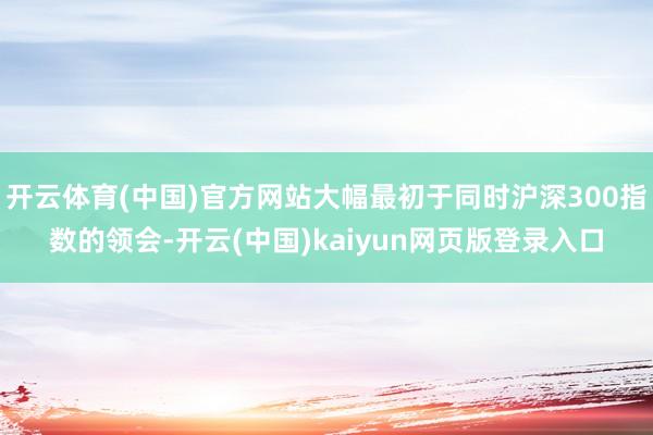 开云体育(中国)官方网站大幅最初于同时沪深300指数的领会-开云(中国)kaiyun网页版登录入口