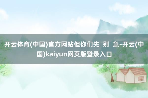 开云体育(中国)官方网站但你们先  别  急-开云(中国)kaiyun网页版登录入口