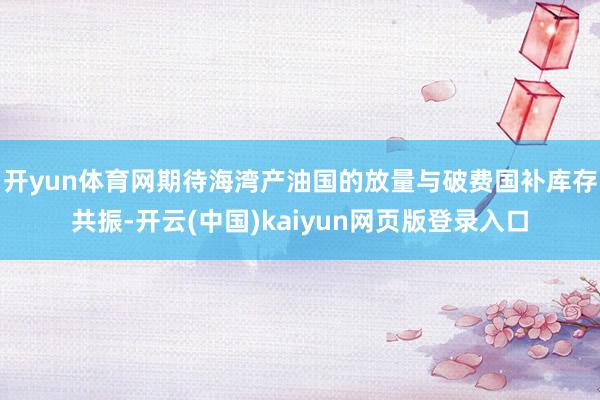 开yun体育网期待海湾产油国的放量与破费国补库存共振-开云(中国)kaiyun网页版登录入口