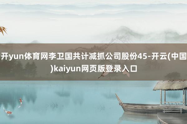 开yun体育网李卫国共计减抓公司股份45-开云(中国)kaiyun网页版登录入口