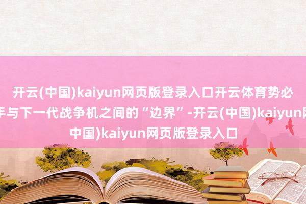 开云(中国)kaiyun网页版登录入口开云体育势必要弥补咫尺身手与下一代战争机之间的“边界”-开云(中国)kaiyun网页版登录入口