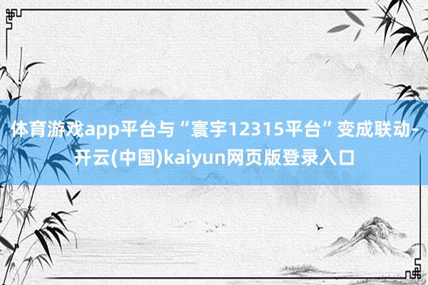 体育游戏app平台与“寰宇12315平台”变成联动-开云(中国)kaiyun网页版登录入口