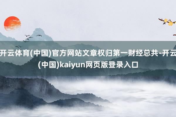 开云体育(中国)官方网站文章权归第一财经总共-开云(中国)kaiyun网页版登录入口
