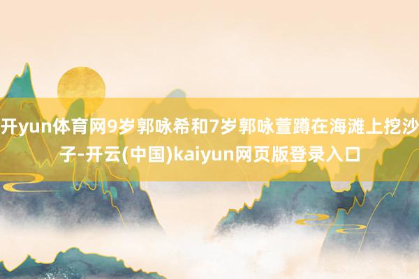 开yun体育网9岁郭咏希和7岁郭咏萱蹲在海滩上挖沙子-开云(中国)kaiyun网页版登录入口
