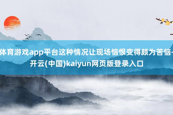 体育游戏app平台这种情况让现场恼恨变得颇为苦恼-开云(中国)kaiyun网页版登录入口