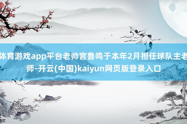 体育游戏app平台老帅宫鲁鸣于本年2月担任球队主老师-开云(中国)kaiyun网页版登录入口