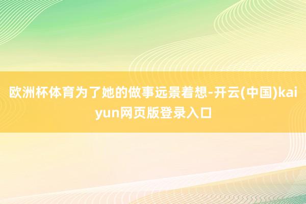 欧洲杯体育为了她的做事远景着想-开云(中国)kaiyun网页版登录入口