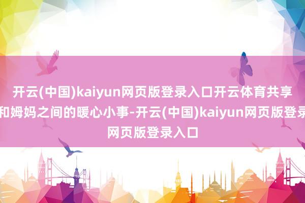 开云(中国)kaiyun网页版登录入口开云体育共享我方和姆妈之间的暖心小事-开云(中国)kaiyun网页版登录入口