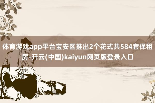 体育游戏app平台宝安区推出2个花式共584套保租房-开云(中国)kaiyun网页版登录入口