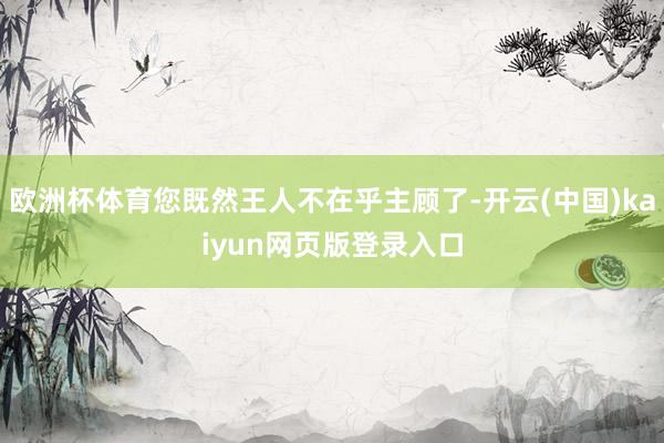 欧洲杯体育您既然王人不在乎主顾了-开云(中国)kaiyun网页版登录入口