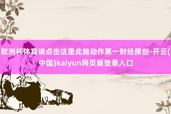 欧洲杯体育请点击这里此施动作第一财经原创-开云(中国)kaiyun网页版登录入口