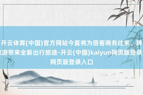 开云体育(中国)官方网站今夏将为搭客商务往来、跨省旅游带来全新出行旅途-开云(中国)kaiyun网页版登录入口