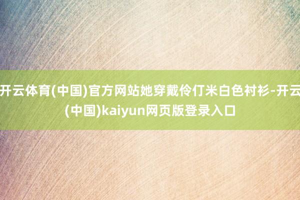开云体育(中国)官方网站她穿戴伶仃米白色衬衫-开云(中国)kaiyun网页版登录入口