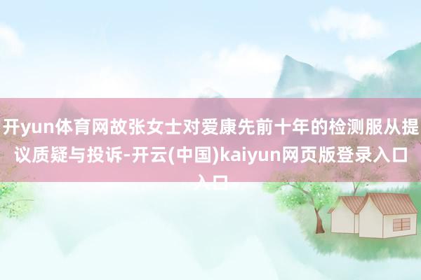 开yun体育网故张女士对爱康先前十年的检测服从提议质疑与投诉-开云(中国)kaiyun网页版登录入口