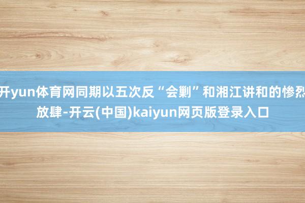 开yun体育网同期以五次反“会剿”和湘江讲和的惨烈放肆-开云(中国)kaiyun网页版登录入口