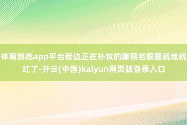 体育游戏app平台傍边正在补妆的滕丽名眼圈就地就红了-开云(中国)kaiyun网页版登录入口