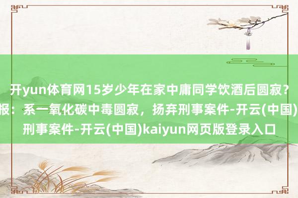 开yun体育网15岁少年在家中庸同学饮酒后圆寂？安徽淮南田家庵警方通报：系一氧化碳中毒圆寂，扬弃刑事案件-开云(中国)kaiyun网页版登录入口