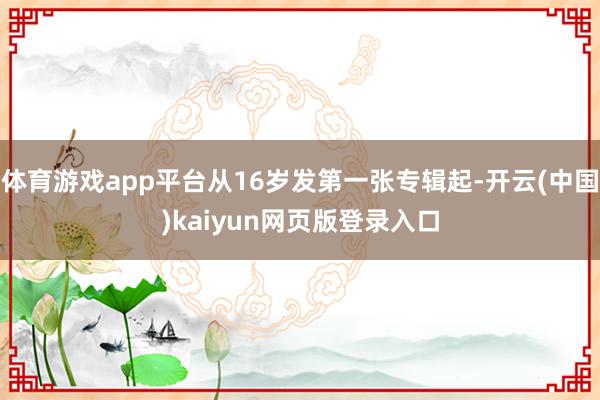 体育游戏app平台从16岁发第一张专辑起-开云(中国)kaiyun网页版登录入口