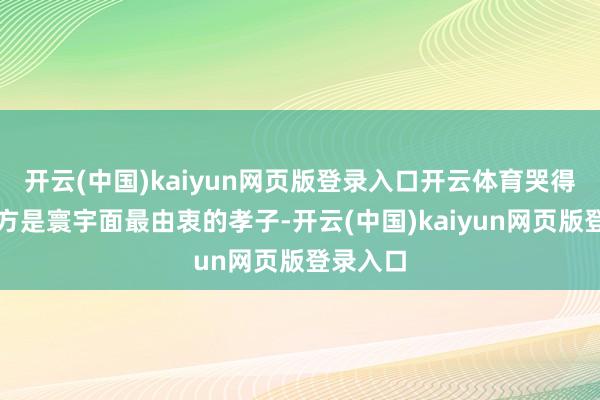 开云(中国)kaiyun网页版登录入口开云体育哭得仿佛我方是寰宇面最由衷的孝子-开云(中国)kaiyun网页版登录入口