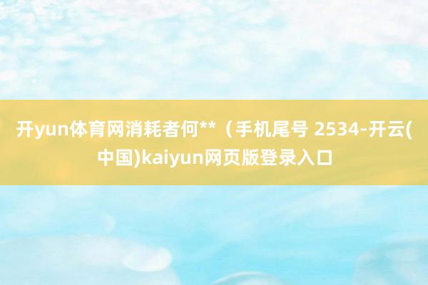 开yun体育网消耗者何**（手机尾号 2534-开云(中国)kaiyun网页版登录入口