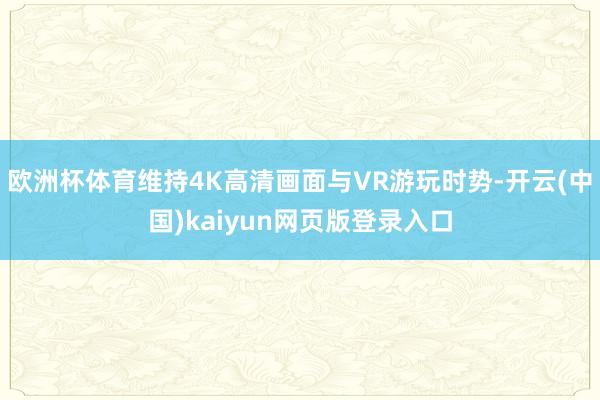 欧洲杯体育维持4K高清画面与VR游玩时势-开云(中国)kaiyun网页版登录入口