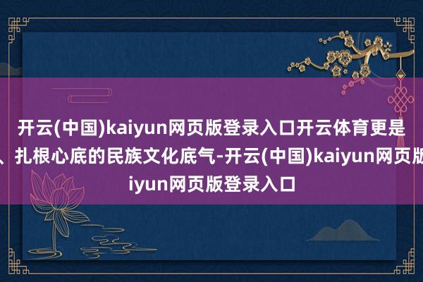 开云(中国)kaiyun网页版登录入口开云体育更是世代相传、扎根心底的民族文化底气-开云(中国)kaiyun网页版登录入口