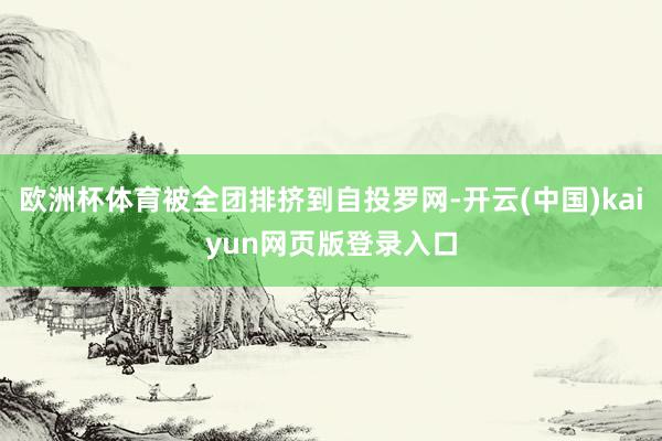 欧洲杯体育被全团排挤到自投罗网-开云(中国)kaiyun网页版登录入口