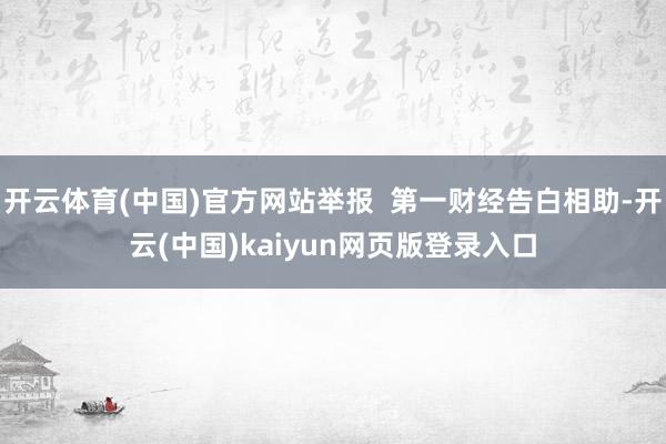 开云体育(中国)官方网站举报  第一财经告白相助-开云(中国)kaiyun网页版登录入口