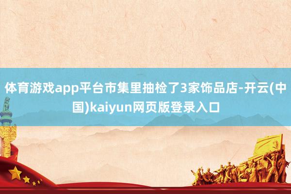 体育游戏app平台市集里抽检了3家饰品店-开云(中国)kaiyun网页版登录入口